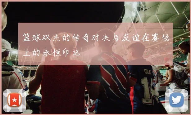 篮球双杰的传奇对决与友谊在赛场上的永恒印记