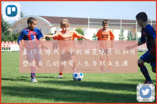 豪门足球风云中的明星球员们如何塑造自己的传奇人生与职业生涯