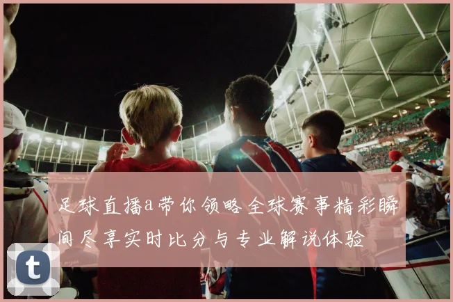 足球直播a带你领略全球赛事精彩瞬间尽享实时比分与专业解说体验