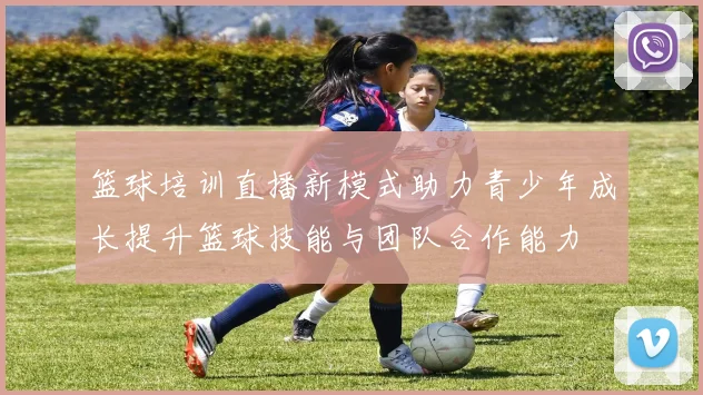 篮球培训直播新模式助力青少年成长提升篮球技能与团队合作能力
