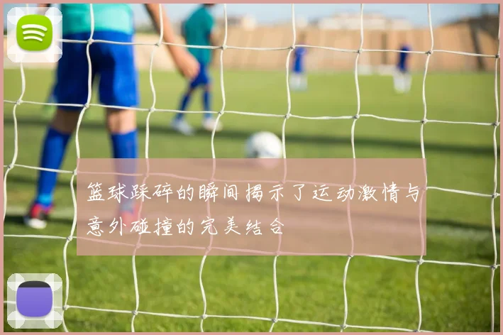 篮球踩碎的瞬间揭示了运动激情与意外碰撞的完美结合