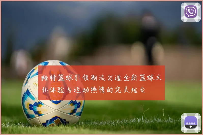 酷特篮球引领潮流打造全新篮球文化体验与运动热情的完美结合