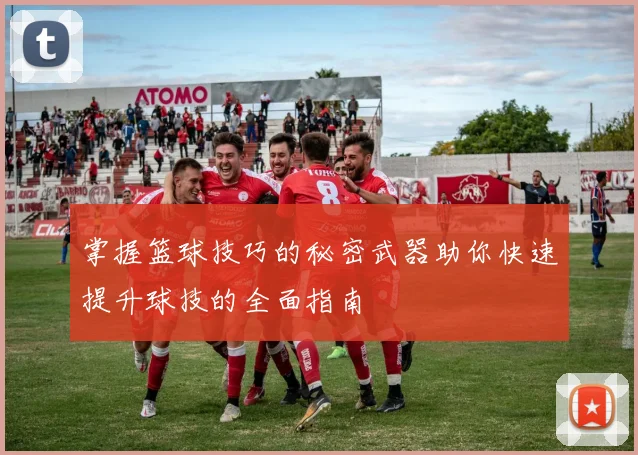 掌握篮球技巧的秘密武器助你快速提升球技的全面指南