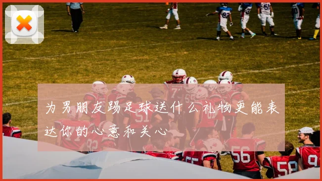 为男朋友踢足球送什么礼物更能表达你的心意和关心