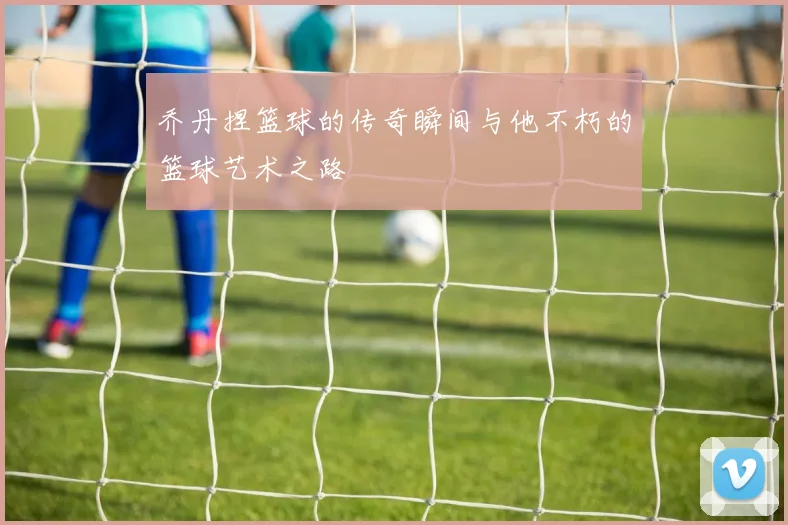 乔丹捏篮球的传奇瞬间与他不朽的篮球艺术之路