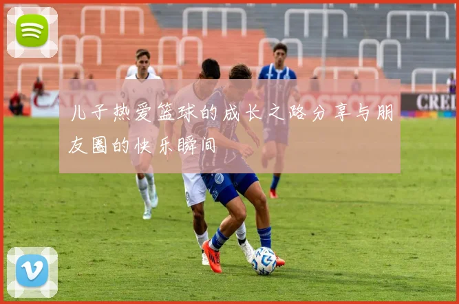 儿子热爱篮球的成长之路分享与朋友圈的快乐瞬间